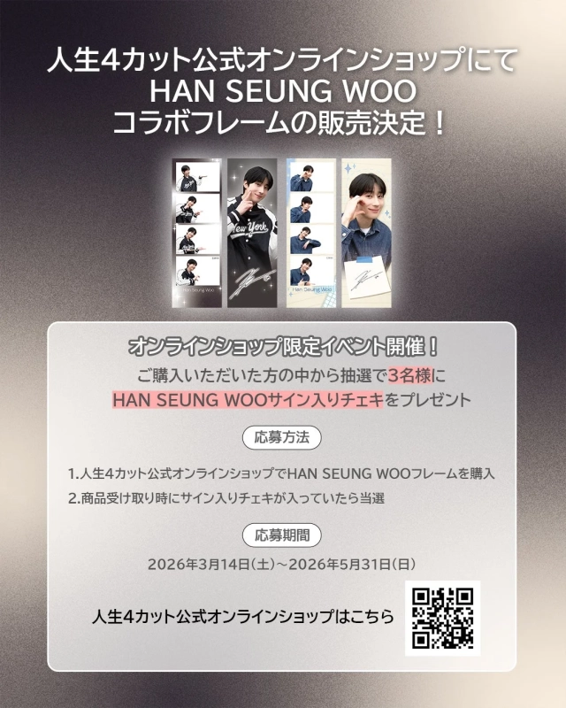 人生4カット公式オンラインショップにて HAN SEUNG WOO コラボフレームの販売決定！ オンラインショップ限定イベント開催！ ご購入いただいた方の中から抽選で3名様に HAN SEUNG WOOサイン入りチェキをプレゼント 応募方法 1.人生4カット公式オンラインショップでHAN SEUNG WOOフレームを購入 2.商品受け取り時にサイン入りチェキが入っていたら当選 応募期間 2026年3月14日(土)～2026年5月31日(日) 人生4カット公式オンラインショップはこちら