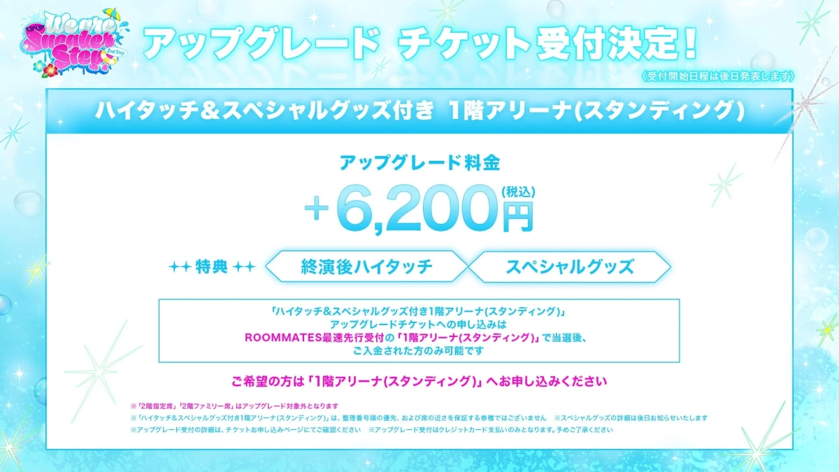 We are Summer Step 2nd Step アップグレード チケット受付決定!〈受付開始日程は後日発表します〉ハイタッチ&スペシャルグッズ付き 1階アリーナ(スタンディング)アップグレード料金+6,200円(税込)++ 特典 ++終演後ハイタッチスペシャルグッズ「ハイタッチ&スペシャルグッズ付き1階アリーナ(スタンディング)」アップグレードチケットへのお申し込みはROOMMATES最速先行受付の「1階アリーナ(スタンディング)」で当選後、ご入金された方のみ可能ですご希望の方は「1階アリーナ(スタンディング)」へお申し込みください※「2階指定席」、「2階ファミリー席」はアップグレード対象外となります※「ハイタッチ&スペシャルグッズ付き1階アリーナ(スタンディング)」は、整理番号順の優先、および席の近さを保証する券種ではございません※スペシャルグッズの詳細は後日お知らせいたします※アップグレード受付の詳細は、チケットお申し込みページにてご確認ください※アップグレード受付はクレジットカード払いのみとなります。予めご了承ください